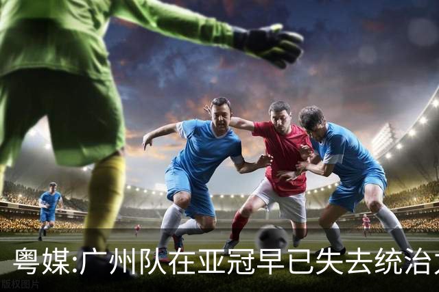 粤媒:广州队在亚冠早已失去统治力 想出线绝非易事